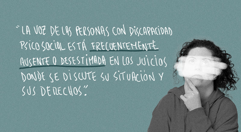 Imagen que dice: “La voz de las personas con discapacidad psicosocial está frecuentemente ausente o desestimada en los juicios donde se discute su situación y sus derechos”.